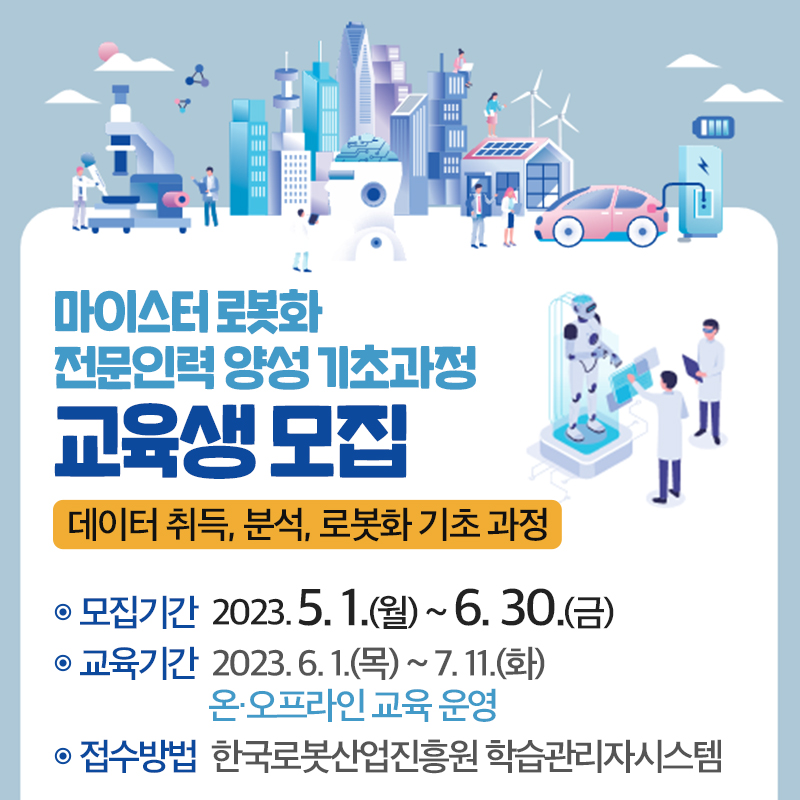 마이스터 로봇화 전문인력 양성 기초과정 교육생 모집데이터 취득, 분석, 로봇화 기초 과정모집기간 : 2023. 5. 1.(월) ~ 6. 30.(금)교육기간 : 2023. 6. 1.(목) ~ 7. 11.(화) 온·오프라인 교육 운영접수방법 : 한국로봇산업진흥원 학습관리자시스템