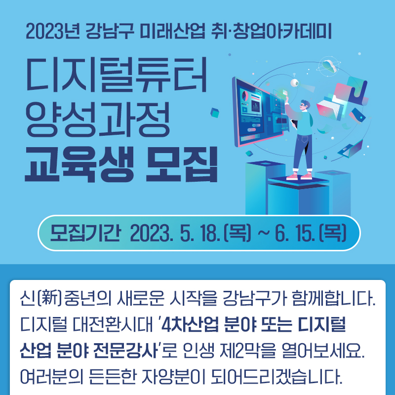 2023년 강남구 미래산업 취·창업아카데미디지털튜터 양성과정 교육생 모집모집기간  2023. 5. 18.(목) ~ 6. 15.(목)신(新)중년의 새로운 시작을 강남구가 함께합니다. 디지털 대전환시대 4차산업 분야 또는 디지털 산업 분야 전문강사로 인생 제2막을 열어보세요. 여러분의 든든한 자양분이 되어드리겠습니다.