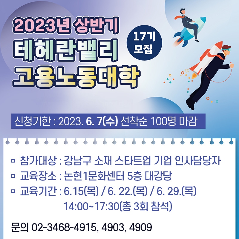 2023년 상반기 테헤란밸리 고용노동대학 17기 모잡신청기한 : 2023. 6. 7(수) 선착순 100명 마감참가대상 : 강남구 소재 스타트업 기업 인사담당자교육장소 : 논현1문화센터 5층 대강당 교육기간 : 6.15(목) / 6. 22.(목) / 6. 29.(목) 14:00~17:30(총 3회 참석)