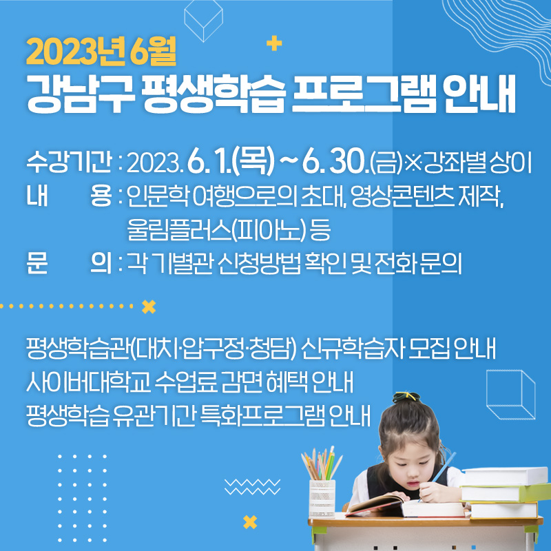 2023년 6월 강남구 평생학습 프로그램 안내수강기간 : 2023. 6. 1.(목) ~ 6. 30.(금)※강좌별 상이내용 : 인문학 여행으로의 초대, 영상콘텐츠 제작, 울림플러스(피아노) 등문의  : 각 기별관 신청방법 확인 및 전화 문의- 평생학습관(대치·압구정·청담) 신규학습자 모집 안내- 사이버대학교 수업료 감면 혜택 안내- 평생학습 유관기간 특화프로그램 안내 