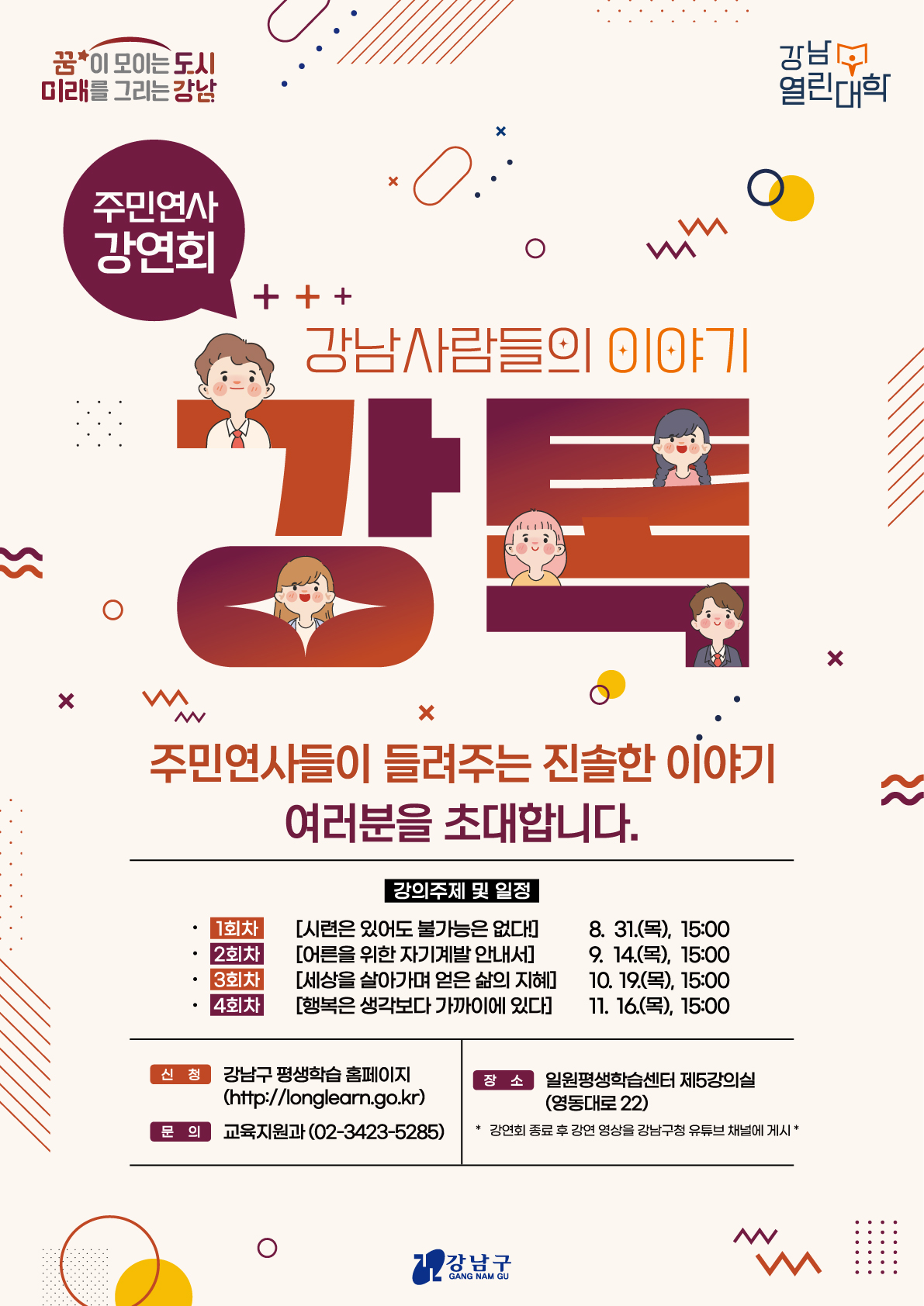 [강남열린대학] 주민연사 강연회(강톡)강남사람들의 이야기 강톡이 세번째를 맞이합니다.주민연사들이 들려주는 진솔한 이야기에 여러분을 초대합니다.○ 1회차 - 시련은 있어도 불가능은 없다!      8. 31.(목), 15:00○ 2회차 - 어른을 위한 자기계발 안내서       9. 14.(목), 15:00○ 3회차 - 세상을 살아가며 얻은 삶의 지혜   10. 19.(목), 15:00○ 4회차 - 행복은 생각보다 가까이에 있다!   11. 16.(목), 15:00강연회 종료 후에 강연회 영상은 강남구청 유튜브 채널에서 다시 보실 수 있습니다. 
