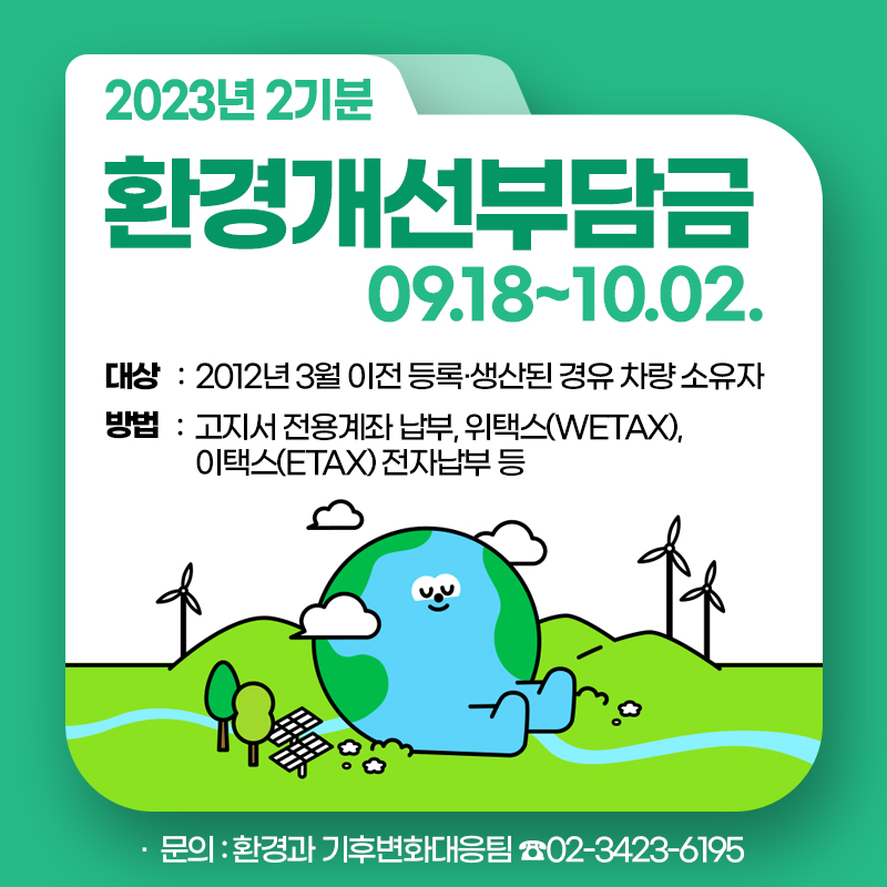 환경개선부담금 09.18~10.02.·  대상 :  2012년 3월 이전 등록·생산된 경유 차량 소유자​​​​​​​·  방법 :  고지서 전용계좌 납부, 위택스(WETAX),    이택스(ETAX) 전자납부 등​​​​​​​·  문의 : 환경과 기후변화대응팀 ☎02-3423-6195