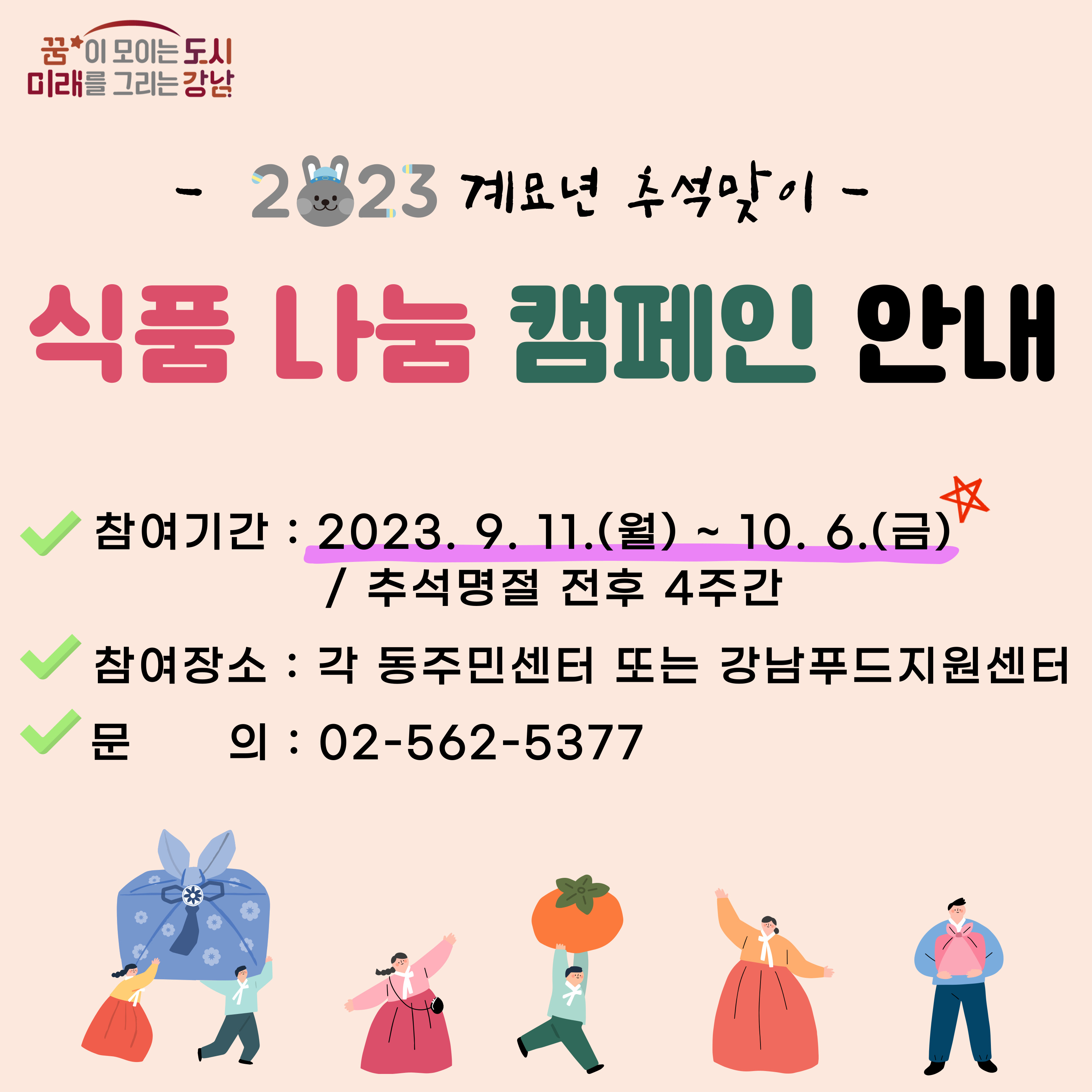 2023 계묘년 추석맞이식품 나눔 캠페인 안내참여기간 : 2023. 9. 11.(월) ~ 10. 6.(금) / 추석명정 전후 4주간참여장소 : 각 동주민센터 또는 강남푸드자원센터문의 : 02-562-5377