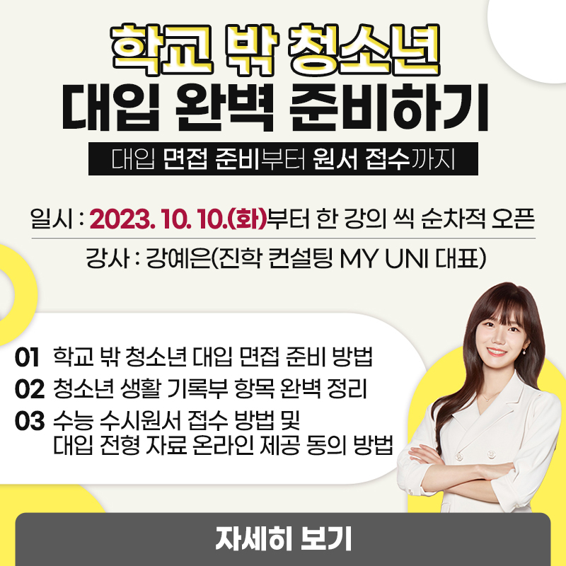 학교 밖 청소년 대입 완벽 준비하기대입 면접 준비부터 원서 접수까지일시 : 2023. 10. 10.(화)부터 한 강의 씩 순차적 오픈강사 : 강예은(진학 컨설팅 MY UNI 대표)1 학교 밖 청소년 대입 면접 준비 방법2 청소년 생활 기록부 항목 완벽 정리3 수능 수시원서 접수 방법 및 대입 전형 자료 온라인 제공 동의 방법 