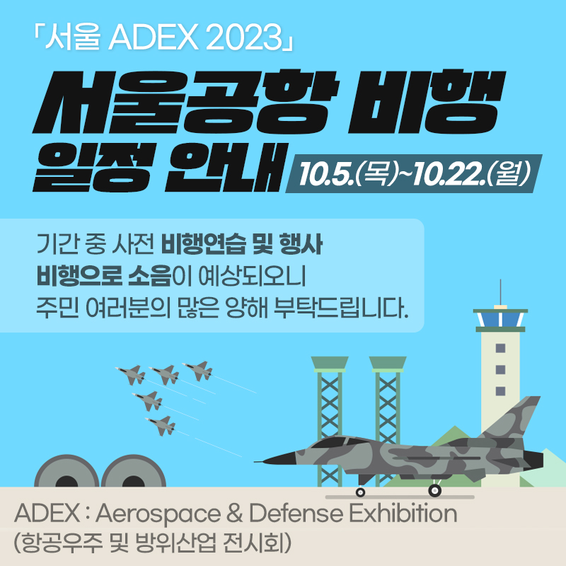 「서울 ADEX 2023」서울공항 비행 일정 안내10.5.(목)~10.22.(월)기간 중 사전 비행연습 및 행사 비행으로 소음이 예상되오니 주민 여러분의 많은 양해 부탁드립니다.ADEX : Aerospace & Defense Exhibition (항공우주 및 방위산업 전시회)