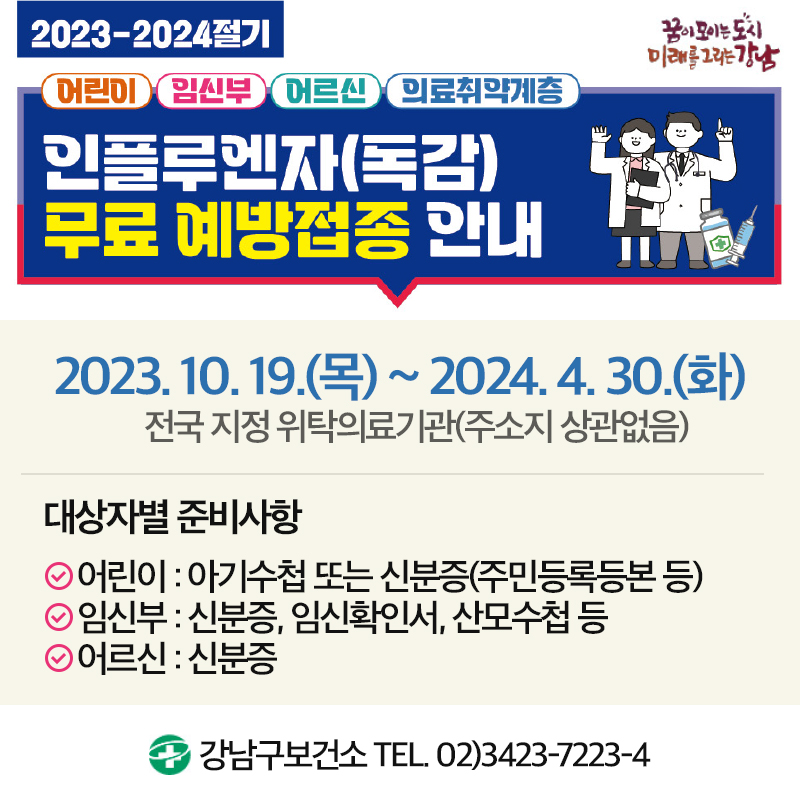 2023-2024 절기어린이  임신부  어르신  의료취약계층인플루엔자(독감) 무료 예방접종 안내2023. 10. 19.(목) ~ 2024. 4. 30.(화)전국 지정 위탁의료기관(주소지 상관없음)대상자별 준비사항어린이 : 아기수첩 또는 신분증(주민등록등본 등)임신부 : 신분증, 임신확인서, 산모수첩 등어르신 : 신분증강남구보건소 TEL. 02)3423-7223-4