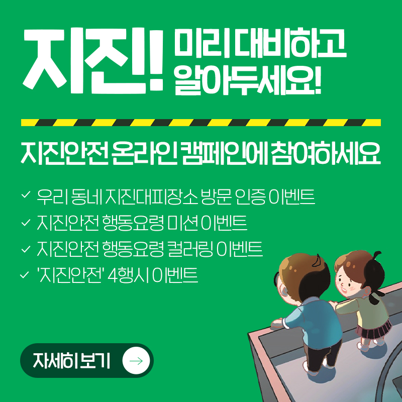 지진! 미리 대비하고 알아두세요! 지진안전 온라인 캠페인에 참여하세요우리 동네 지진대피장소 방문 인증 이벤트진안전 행동요령 미션 이벤트지진안전 행동요령 컬러링 이벤트지진안전 4행시 이벤트자세히 보기
