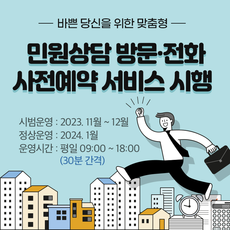 바쁜 당신을 위한 맞춤형 민원상담 방문·전화 사전예약 서비스 시행 시범운영 : 2023. 11월 ~ 12월정상운영 : 2024. 1월 운영시간 : 평일 09:00 ~ 18:00(30분 간격)