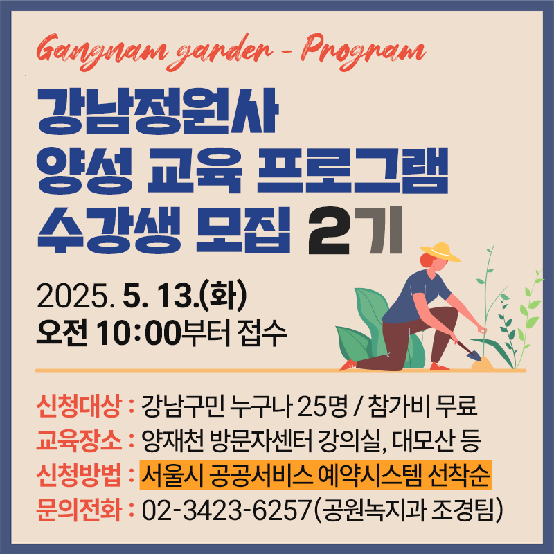 강남정원사  양성 교육 프로그램 수강생 모집 2기2025. 5. 13.(화) 오전 10:00부터 접수신청대상 : 강남구민 누구나 25명 / 참가비 무료교육장소 : 양재천 방문자센터 강의실, 대모산 등신청방법 : 서울시 공공서비스 예약시스템 선착순문의전화 : 02-3423-6257(공원녹지과 조경팀) 