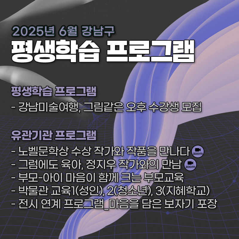 2025년 6월 강남구 평생학습 프로그램평생학습 프로그램- 강남미술여행, 그림같은 오후 수강생 모집유관기관 프로그램- 노벨문학상 수상 작가와 작품을 만나다- 그럼에도 육아, 정지우 작가와의 만남- 부모-아이 마음이 함께 크는 부모교육- 박물관 교육1(성인), 2(청소년), 3(지혜학교)- 전시 연계 프로그램_마음을 담은 보자기 포장