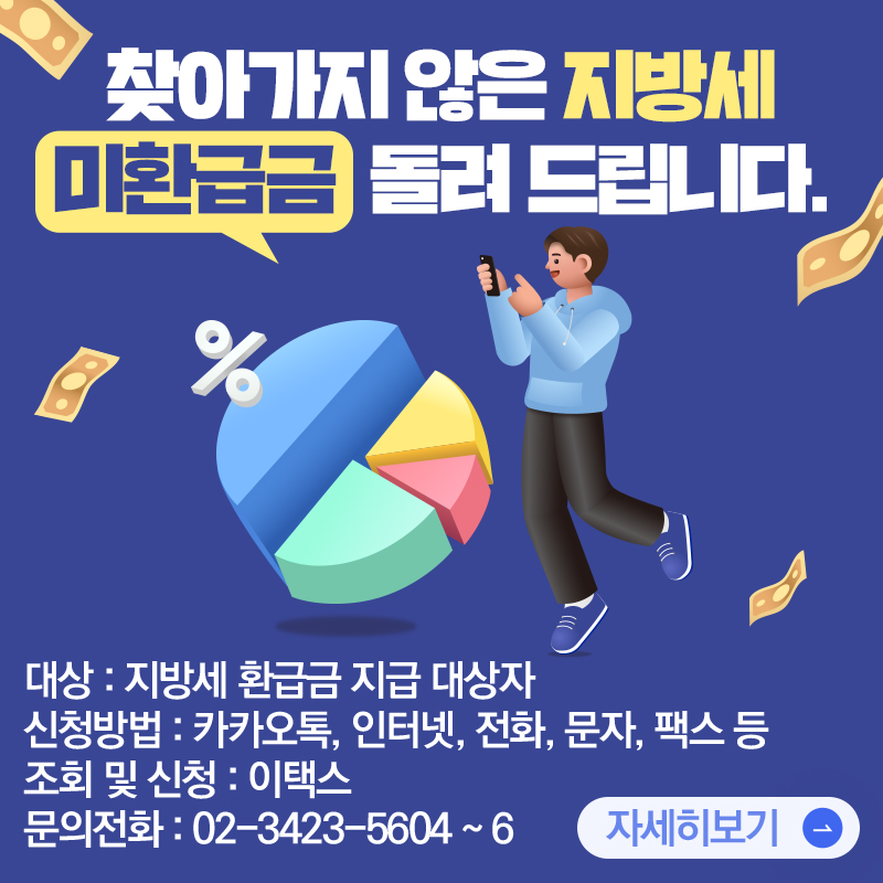 찾아가지 않은 지방세 미환급금  돌려 드립니다.대상 : 지방세 환급금 지급 대상자신청방법 : 카카오톡, 인터넷, 전화, 문자, 팩스 등조회 및 신청 : 이택스 문의전화 : 02-3423-5604 ~ 6 