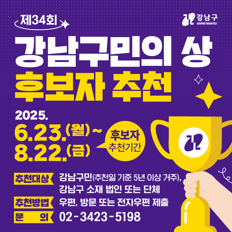 제34회 강남구민의 상 후보자 추천후보자 추천기간 : 2025. 6. 23.(월) ~ 8.22.(금) 추천대상 : 강남구민(추천일 기준 5년 이상 거주), 강남구 소재 법인 또는 단체추천방법 : 우편, 방문 또는 전자우편 제출문의 : 02-3423-5198