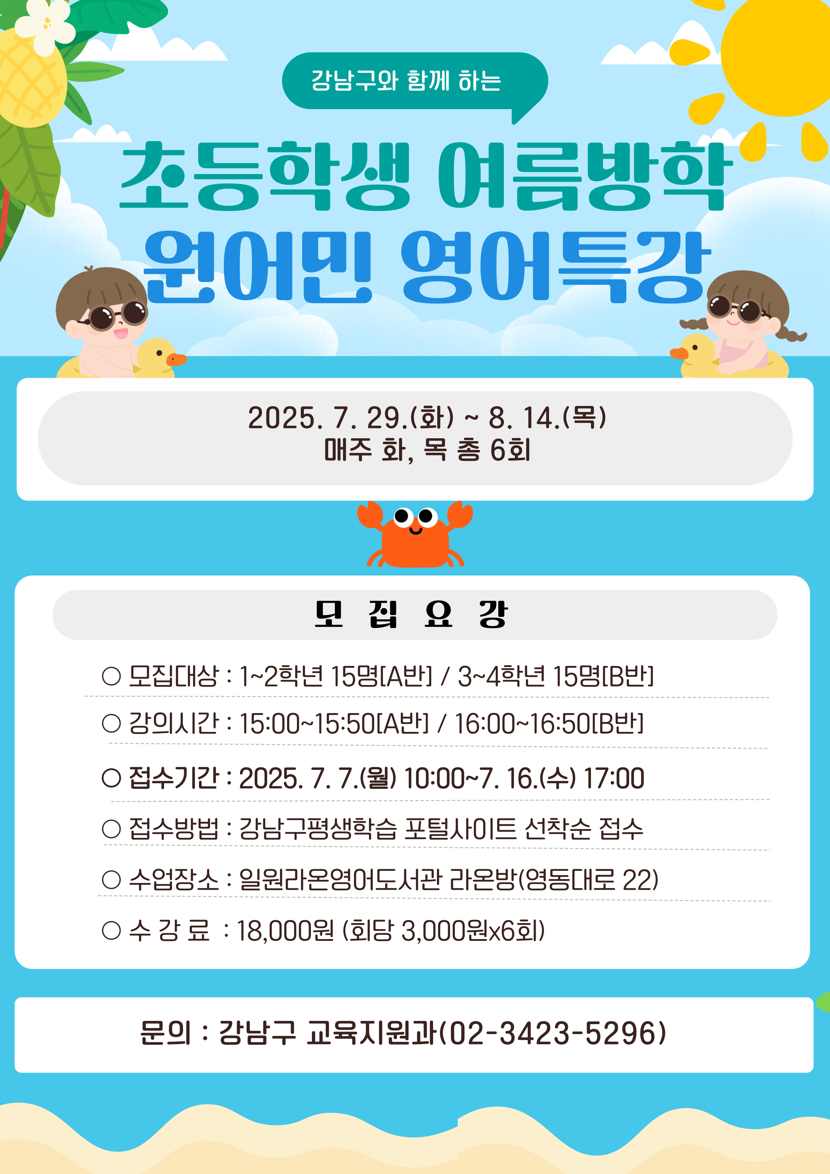 강남구와 함께 하는 초등학생 여름방학 원어민 영어특강2025. 7. 29.(화)~8. 14.(목) 매주 화,목 총 6회모집대상 : 1~2학년 15명(A반) / 3~4학년 15명(B반)강의시간 : 15:00~15:50(A반) / 16:00~16:50(B반)접수기간 : 2025. 7. 7.(월) 10:00~7. 16.(수) 17:00접수방법 : 강남구평생학습 포털사이트 선착순 접수수업장소 : 일원라온영어도서관 라온방(영동대로 22)수  강  료 : 18,000원 (회당 3,000원x6회)문      의 : 강남구 교육지원과 (02-3423-5296)