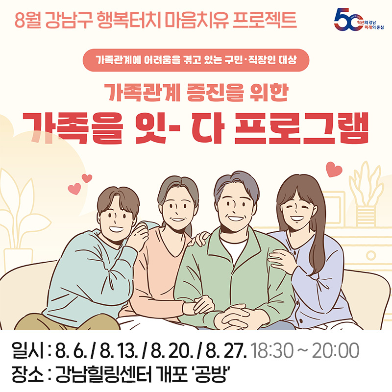 8월 강남구 행복터치 마음치유 프로젝트가족관계에 어려움을 겪고 있는 구민·직장인 대상가족관계 증진을 위한 가족을 잇-다 프로그램일시 : 8. 6. / 8. 13. / 8. 20. / 8. 27. 18:30 ~ 20:00장소 : 강남힐링센터 개포 ‘공방’ 