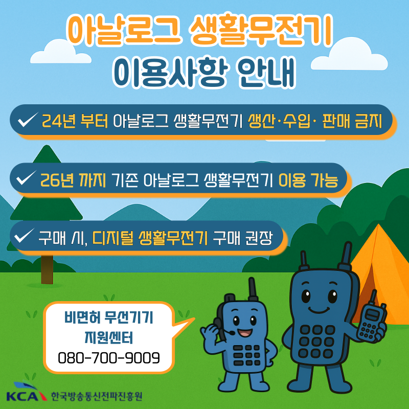 400㎒ 대역 아날로그 생활무전기 이용사항 안내- 24년 부터 아날로그 생활무전기 생산·수입·판매 금지- 26년 까지 기존 아날로그 생활무전기 이용 가능- 구매 시, 디지털 생활무전기 구매 권장비면허 무선기기 지원센터 080-700-9009