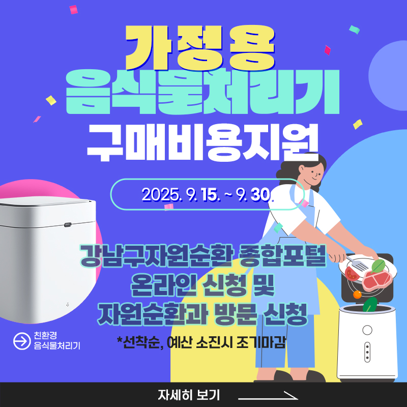 2025년 하반기 가정용 음식물처리기 구매 비용 지원○신청기간- 온라인 : 9. 15.(월) 오전 9시 ~ 9. 30.(화) 오후 6시- 현장방문 : 9. 15.(월) 오후 2시 ~ 9. 30.(화) 오후 6시※ 선착순 마감, 예산 소진시 조기마감