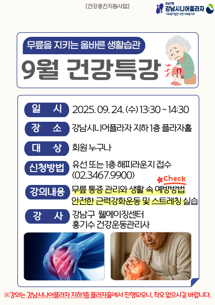 평생교육팀에서는 ‘무릎을 지키는 올바른 생활 습관’이라는 주제로 건강특강을 진행하오니, 많은 참여 바랍니다.: 2025.09.24.(수) 13:30~14:30: 강남시니어플라자 지하 1층 플라자홀: 회원 누구나(※선착순 50명): 유선(02.3467.9900) 또는 1층 해피라운지 대면: 1) 무릎 통증관리와 생활 속 예방법2) 안전한 근력강화운동 및 스트레칭 실습: 강남구 보건소 웰에이징센터 홍기수 건강운동관리사※강의는 강남시니어플라자 지하1층 플라자홀에서 진행되오니, 착오 없으시길 바랍니다.