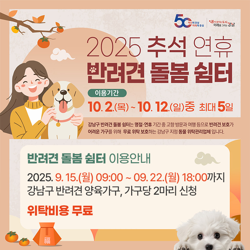 2025 추석 연휴 반려견 돌봄 쉼터이용기간 : 10. 2.(목) ~ 10. 12.(일)중 최대 5일반려견 돌봄 쉼터 이용안내 2025. 9. 15.(월) 09:00 ~ 09. 22.(월) 18:00까지 강남구 반려견 양육가구, 가구당 2마리 신청위탁비용 무료