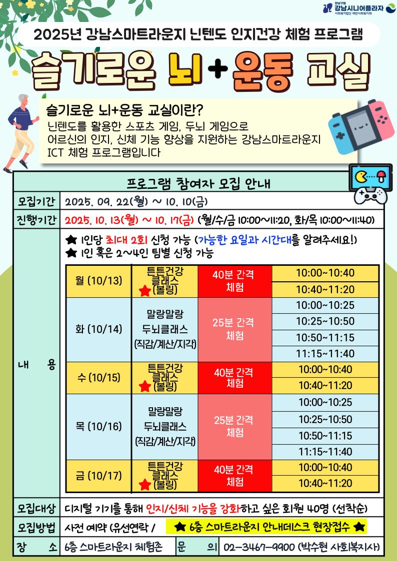 *내 용 : 닌텐도를 활용한 스포츠(볼링) 및 두뇌 발달 게임 체험*모집대상 : 디지털기기를 통해 인지/신체 기능을 강화하고 싶은 회원 40명(선착순)*모집기간 : 9.22(월)~10.10(금)*진행기간 : 10.13(월)~10.17(금) (월/수/금 10:00~11:20, 화/목 10:00~11:40)- 월/수/금 : 튼튼건강클래스(볼링) ★40분 간격 체험(10:00~10:40/10:40~11:20)- 화/목 : 말랑말랑두뇌클래스 ★25분 간격 체험(10:00~10:25/10:25~10:50/10:50~11:15/11:15~11:40)★1인당 최대 2회 신청 가능 (접수 시 가능한 요일과 시간대를 알려주세요!)*신청방법 : 사전 예약 (유선연락 / 6층 스마트라운지 안내데스크 현장접수)*장 소 : 6층 스마트라운지 체험존*문 의 : 02.3467.9900 (스마트복지팀, 박수현 사회복지사)