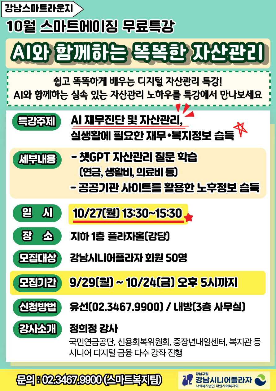 2025년 4분기(10월) 스마트에이징특강 “AI와 함께하는 똑똑한 자산관리”*주 제 : AI 재무진단 및 자산관리, 실생활에 필요한 재무/복지정보 습득*대 상 : 강남시니어플라자 회원 50명*일 시 : 10월 27일(월) 13:30~15:30*모집기간 : 9월 29일(월)~10월 24일(금) 오후 5시까지*신청방법 : 유선(02.3467.9900) / 내방(3층 사무실)*장 소 : 지하1층플라자홀*내 용- 챗GPT 자산관리 질문 학습 (연금, 생활비, 의료비 등)- 공공기관 사이트를 활용한 노후정보 습득*강사소개 : 정희정 (국민연금공단, 신용회복위원회, 중장년내일센터, 복지관 등                   시니어 디지털 금융 다수 강좌 진행)*신청방법 : 02.3467.9900(유선문의) / 내방(3층 사무실)