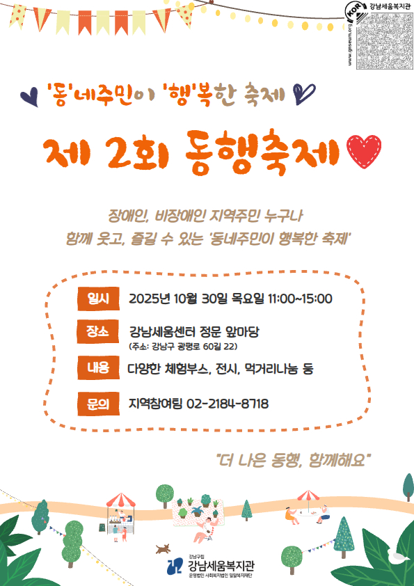  ‘동네주민이 행복한 축제’ 제 2회 동행축제장애인과 비장애인 지역주민 누구나 함께 웃고, 즐길 수 있는 동네주민이 행복한 축제제 2회 동행축제♡일시 : 2025년 10월 30일 목요일 11:00~15:00장소 : 강남세움센터 정문 앞마당(주소: 강남구 광평로 60길 22)내용 : 다양한 체험부스, 전시, 먹거리 나눔 등문의 : 지역참여팀 02-2184-8718- 미리보는 동행축제 -공감zone▷ 장애공감 캘라그라피(대학생기획단▷ 장애이해 OX퀴즈(강남구인식개선네트워크)▷ 디지털 드로잉 체험▷ 감성미술&공예 작품전시회건강zone▷ 강남구보건소 분소와 함께하는 건강찾기▷ 마음건강 배달부(강남구정신건강복지센터)▷ 보조공학기기 체험(굿잡자립생활센터)나눔zone▷ 뽑기 이벤트&팔찌나눔(리빙투게더 작은모임)▷ 수제청 에이드(축제기획단-북앤에코)▷ 네잎클로버 꽃차 나눔(주민동아리)▷ 풍선아트(주민봉사단), 인생네컷 포토 이벤트▷ 먹거리 나눔(팝콘, 미니츄러스 등)1인 장애인 가구 피드백 프로젝트▷ 우리동네 1인가구 이야기 함께 알기▷ 1인가구 생활영역별 정보제공 등*내부 사정에 따라 세부적인 구성은 변경될 수 있습니다