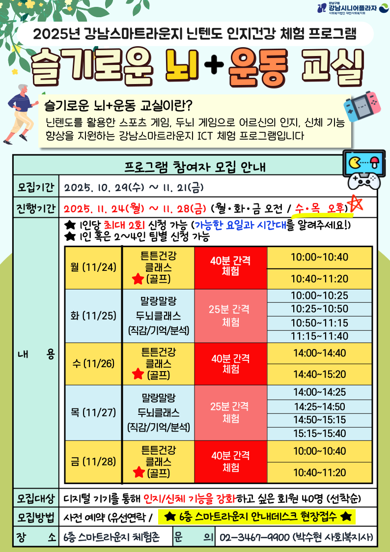 *내 용 : 닌텐도를 활용한 스포츠(골프) 및 두뇌 발달 게임 체험*모집대상 : 디지털기기를 통해 인지/신체 기능을 강화하고 싶은 회원 40명(선착순)*모집기간 : 10.29(수)~11.21(금)*진행기간 : 11.24(월)~11.28(금)(월/화/금 오전, 수/목 오후 시간대)- 튼튼건강클래스(골프) ★40분 간격 체험> 월/금 10:00~11:20> 수 14:00~15:20- 말랑말랑두뇌클래스 ★25분 간격 체험> 화 10:00~11:40> 목 14:00~15:40★1인당 최대 2회 신청 가능 (접수 시 가능한 요일과 시간대를 알려주세요!)*신청방법 : 사전 예약 (유선연락 / 6층 스마트라운지 안내데스크 현장접수)*장 소 : 6층 스마트라운지 체험존*문 의 : 02.3467.9900 (스마트복지팀, 박수현 사회복지사)