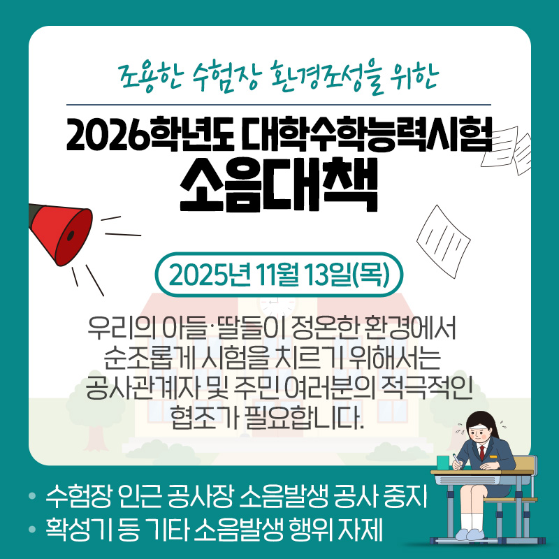 조용한 수험장 환경조성을 위한2026학년도 대학수학능력시험 소음대책2025년 11월 13일(목)우리의 아들·딸들이 정온한 환경에서 순조롭게 시험을 치르기 위해서는 공사관계자 및 주민 여러분의 적극적인 협조가 필요합니다.  - 수험장 인근 공사장 소음발생 공사 중지- 확성기 등 기타 소음발생 행위 자제