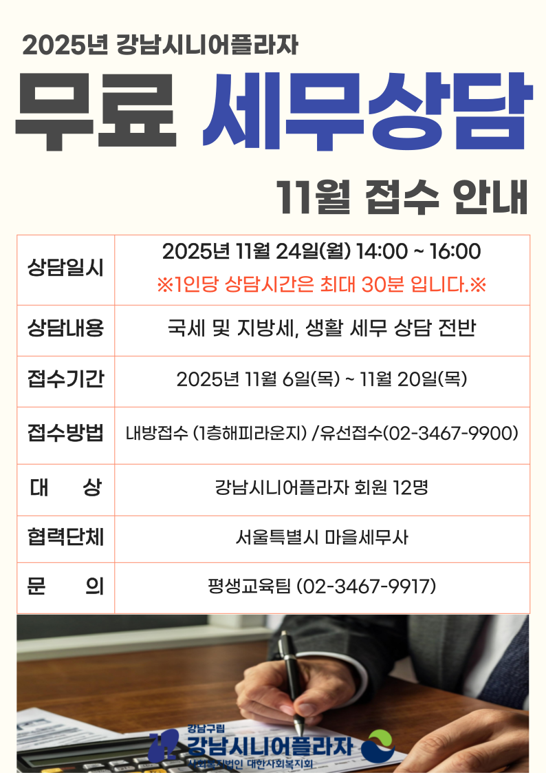 2025년 평생교육팀에서는 11월 아래의 일정과 같이 서울특별시 마을세무사 연계를 통한 1:1 생활 세무 상담을 무료로 진행합니다.하단의 일정을 참고하시어, 생활 세무에 궁금하신 분들께서는 많은 신청 부탁드립니다.1) 상담일시 : 2025. 11. 24.(월) 14:00~16:00 / (1인당 상담 시간 최대 30분)2) 상담내용 : 국세 및 지방세, 생활 세무 상담 전반3) 신청대상 : 강남시니어플라자 회원 선착순 12명