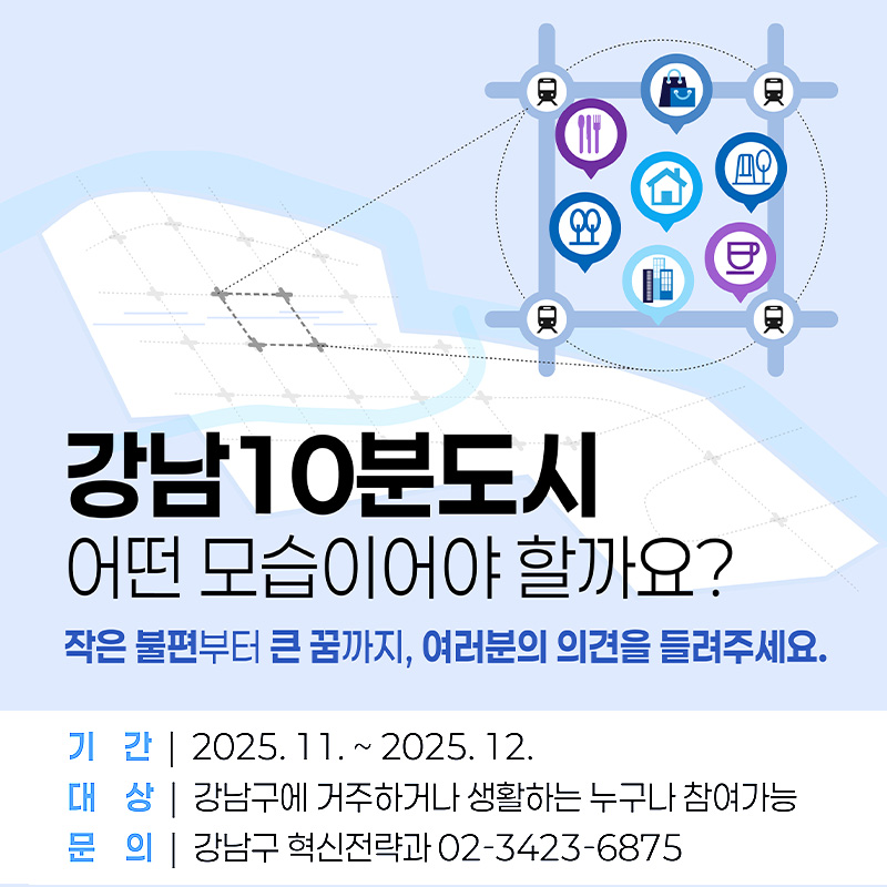 강남 10분도시 어떤 모습이어야 할까요?작은 불편부터 큰 꿈까지, 여러분의 의견을 들려주세요.기간 : 2025. 11. ~ 2025. 12.대상 :  강남구에 거주하거나 생활하는 누구나 참여가능문의 : 강남구 혁신전략과 02-3423-6875