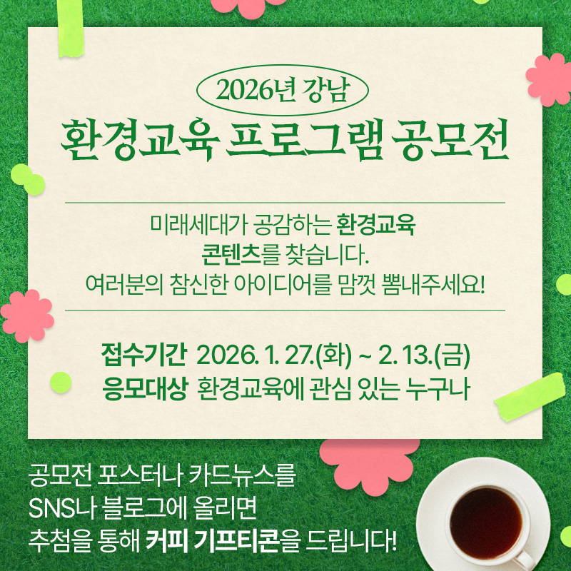 2026년 강남 환경교육 프로그램 아이디어 공모전미래세대가 공감하는 환경교육 콘텐츠을 찾습니다. 여러분의 참신한 아이디어를 맘껏 뽐내주세요!접수기간 : 2026. 1. 27.(화) ~ 2. 13.(금)응모대상 : 환경교육에 관심 있는 누구나공모전 포스터나 카드뉴스를 SNS나 블로그에 올리면 추첨을 통해 커피 기프티콘을 드립니다!