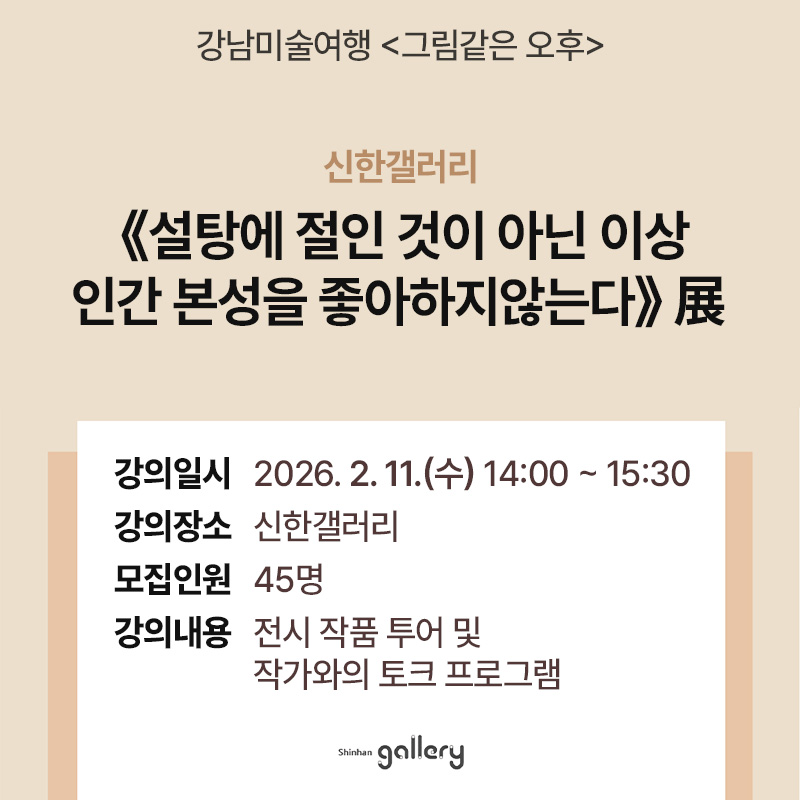 강남미술여행신한갤러리《설탕에 절인 것이 아닌 이상 인간 본성을 좋아하지않는다》展 강의일시 : 2026. 2. 11.(수) 14:00 ~ 15:30강의장소 : 신한갤러리모집인원 : 45명강의내용 : 전시 작품 투어 및 작가와의 토크 프로그램 