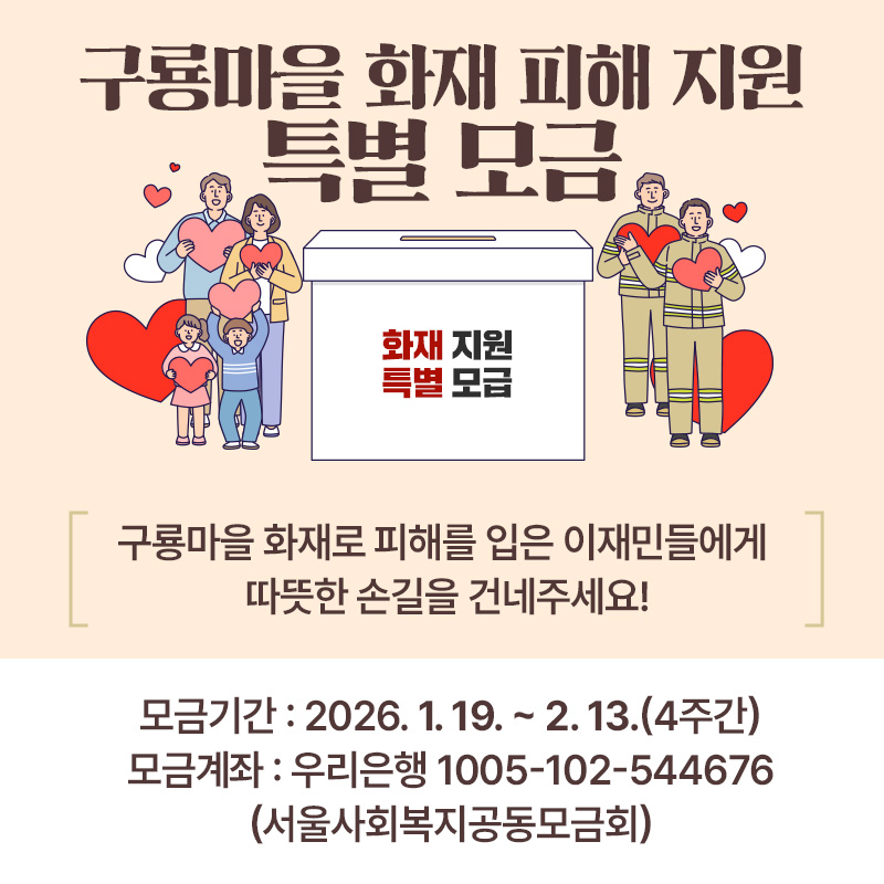 구룡마을 화재 피해 지원 특별 모금구룡마을 화재로 피해를 입은 이재민들에게 따뜻한 손길을 건네주세요!모금기간 : 2026. 1. 19. ~ 2. 13.(4주간) 모금계좌 : 우리은행 1005-102-544676 (서울사회복지공동모금회) 