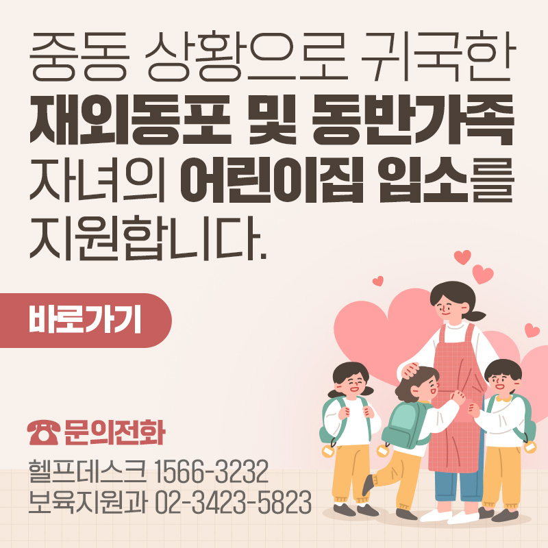 중동 상황으로 귀국한 재외동포 및 동반가족 자녀의 어린이집 입소를 지원합니다.- 바로가기문의전화 : 헬프데스크 1566-3232, 보육지원과 02-3423-5823 