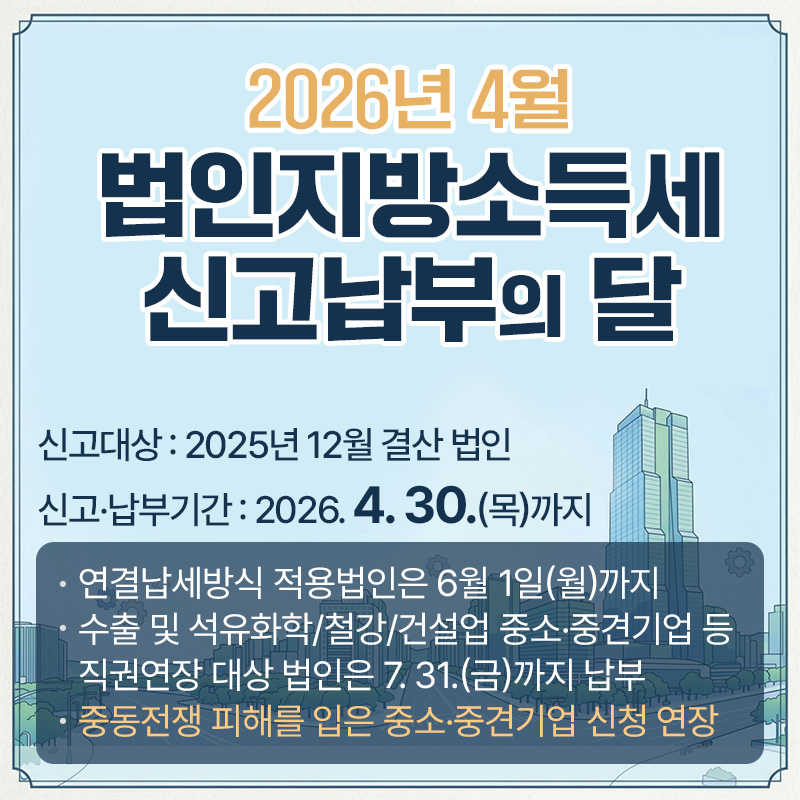 2026년 4월 법인지방소득세 신고납부의 달신고대상 : 2025년 12월 결산 법인신고·납부기간 : 2026. 4. 30.(목)까지- 연결납세방식 적용법인은 6월 1일(월)까지- 수출 및 석유화학/철강/건설업 중소·중견기업 등 직권연장 대상 법인은 7. 31.(금)까지 납부- 중동전쟁 피해를 입은 중소·중견기업 신청 연장 