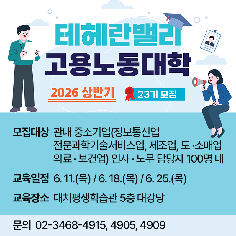 2026년 상반기 테헤란밸리 고용노동대학(제23기) 참여자 모집- 교육대상 : 관내 중소기업 인사·노무 담당자 100여명- 교육내용 : 인사관리 개선전략, 근로감독·산업안전 교육, 고용·노무 상담 컨설팅 운영 등- 교육장소 : 대치평생학습관 5층 대강당문의  02-3468-4915, 4905, 4909