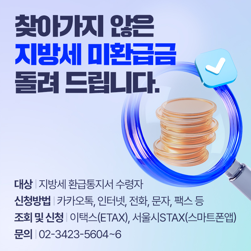 찾아가지 않은 지방세 미환급금 돌려 드립니다.대상 : 지방세 환급통지서 수령자신청방법 : 카카오톡, 인터넷, 전화, 문자, 팩스 등    조회 및 신청 : 이택스(ETAX), 서울시STAX(스마트폰앱)문의 : 02-3423-5604~6