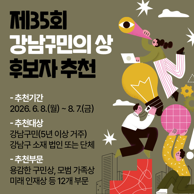 제35회 강남구민의 상 후보자 추천- 추천기간 : 2026. 6. 8.(월) ~ 8. 7.(금)- 추천대상 : 강남구민(5년 이상 거주) 강남구 소재 법인 또는 단체- 추천부문 : 용감한 구민상, 모범 가족상 미래 인재상 등 12개 부문