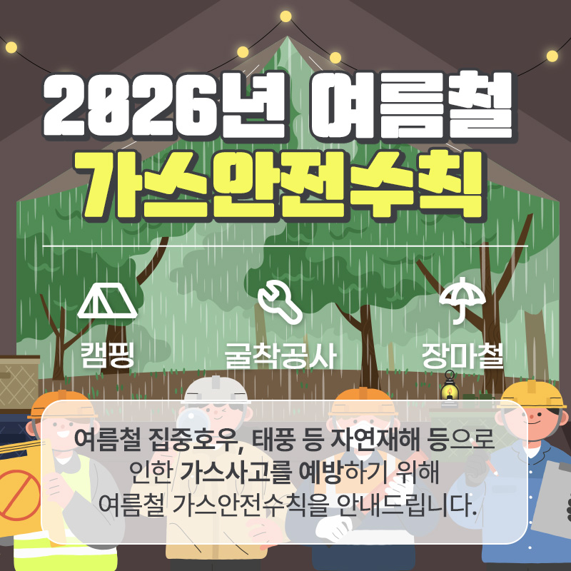 2026년 여름철 가스안전수칙- 장마철 가스안전수칙- 캠핑 가스안전수칙- 굴착공사 가스안전수칙여름철 집중호우, 태풍 등 자연재해 등으로 인한 가스사고를 예방하기 위해 여름철 가스안전수칙을 안내드립니다.