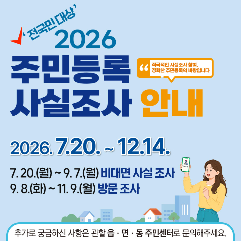 전국민 대상 2026 주민등록 사실조사 안내2026. 7. 20. ~ 12. 14.- 7. 20.(월) ~ 9. 7.(월) 비대면 사실 조사- 9. 8.(화) ~ 11. 9.(월) 방문 조사추가로 궁금하신 사항은 관할 읍·면 센터로 문의해주세요.