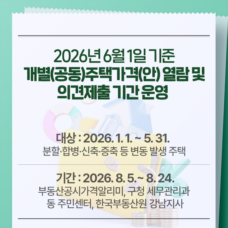 2026년 6월 1일 기준 개별(공동)주택가격(안) 열람 및 의견제출 기간 운영 대상 : 2026. 1. 1. ~ 5. 31. 분할·합병·신축·증축 등 변동 발생 주택기간 : 2026. 8. 5.~ 8. 24. 부동산공시가격알리미, 구청 세무관리과 동 주민센터, 한국부동산원 강남지사
