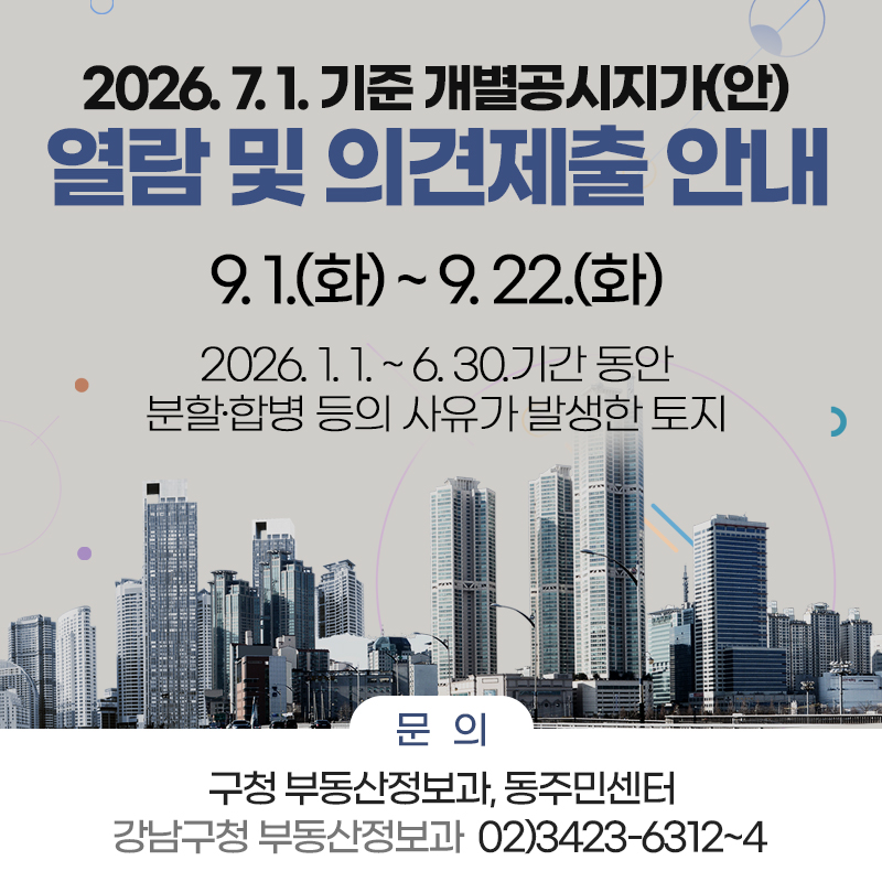 2026. 7. 1. 기준 개별공시지가(안) 열람 및 의견제출 안내9. 1.(화) ~ 9. 22.(화)2026. 1. 1. ~ 6. 30.기간 동안 분할·합병 등의 사유가 발생한 토지문의 : 구청 부동산정보과, 동주민센터 / 강남구청 부동산정보과  02)3423-6312~4