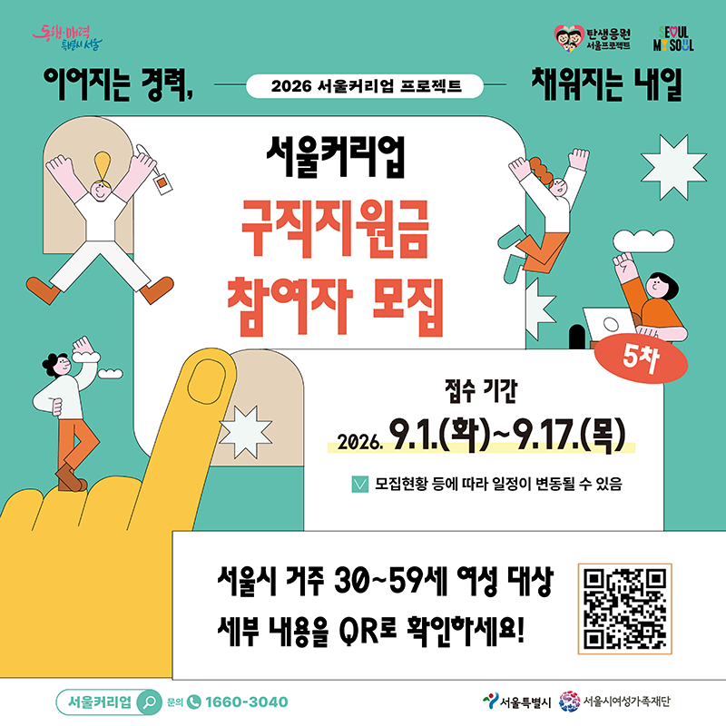 서울커리업 구직지원금 참여자 5차 모집○ 신청 기간 : 2026.9.1.(화) ~ 9.17.(목)○ 선정 인원 : 800명(예정)○ 지원 대상  - 서울시 거주 30~59세 미취·창업 여성   ※ 혼인·임신·출산·육아를 이유로 경제활동을 중단한 경우  - 2026 기준중위소득 150% 이하  - 중복사업 동시 미참여자○ 지원 내용  - 구직지원금 최대 90만원(온라인 포인트 지급)  - 맞춤형 경력개발 지원