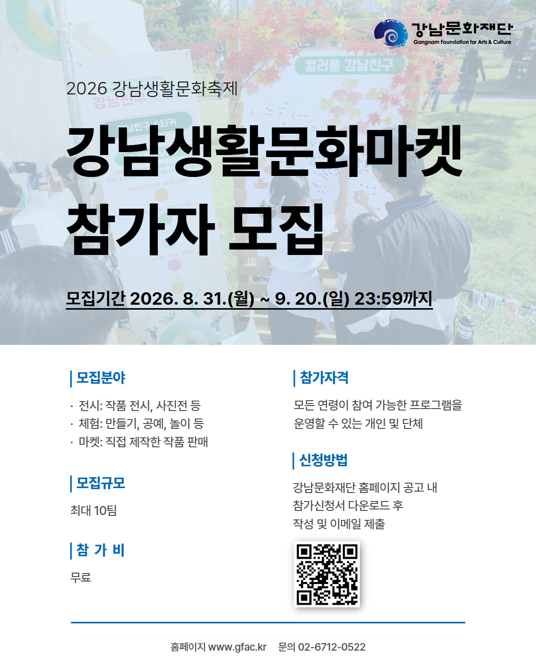□ 프로그램 개요○ 프로그램명: 2026 강남생활문화축제 ‘강남생활문화마켓’○ 운영일정: 2026. 10. 17.(토) 11:00 ~ 17:00 ※ 준비‧철수시간 별도○ 운영장소: 일원에코파크(서울 강남구 일원동)○ 주최‧주관: (재)강남문화재단□ 모집개요○ 모집규모: 최대 10팀○ 신청기간: 2026. 8. 31.(월) ~ 9. 20.(일) 23:59까지○ 모집분야분야세부 구분전시작품 전시, 사진전 등체험만들기, 공예, 놀이 등마켓직접 제작한 작품 판매※ 체험, 마켓의 경우 두 가지를 혼합하여 참가 가능○ 참 가 비: 무료○ 참가자격: 모든 연령이 참여 가능한 프로그램을 운영할 수 있는 개인 또는 단체