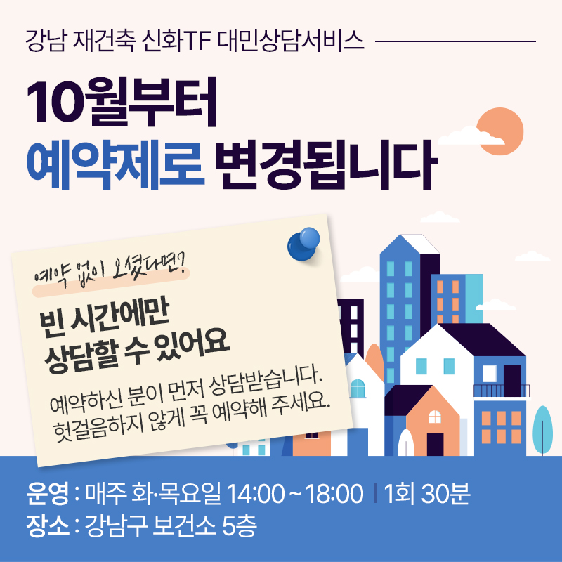 강남 재건축 신화TF 대민상담서비스10월부터 예약제로 변경됩니다예약 없이 오셨다면?빈 시간에만 상담할 수 있어요예약하신 분이 먼저 상담받습니다. 헛걸음하지 않게 꼭 예약해 주세요.운영 : 매주 화·목요일 14:00 ~ 18:00, 1회 30분장소 : 강남구 보건소 5층 
