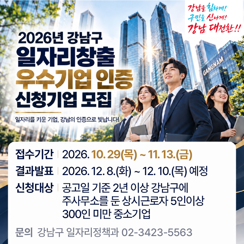 2026 강남구 일자리창출 우수기업 인증 신청기업 모집일자리를 키운 기업, 강남의 인증으로 빛납니다!접수기간 : 2026. 10. 29(목) ~ 11. 13.(금)신청대상 : 2026. 12. 8.(화) ~ 12. 10.(목) 예정결과발표 : 공고일 기준 2년 이상 강남구에 주사무소를 둔 상시근로자 5인이상 300인 미만 중소기업   문의  강남구 일자리정책과 02-3423-5563